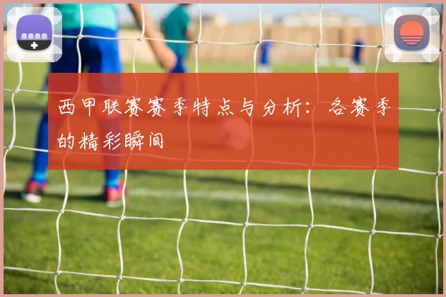 西甲联赛赛季特点与分析：各赛季的精彩瞬间