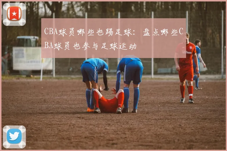 CBA球员哪些也踢足球：盘点哪些CBA球员也参与足球运动